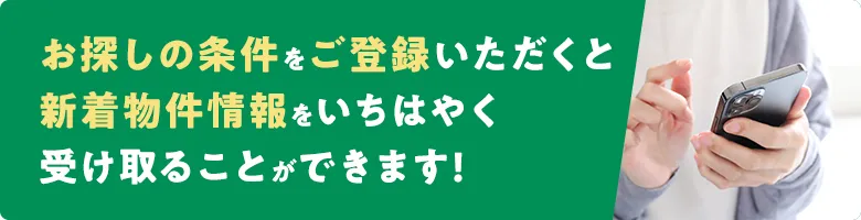 お探しの条件をご登録いただくと、新着物件情報をいち早く受け取ることが可能です!