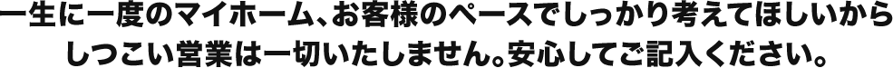 一生に一度のマイホーム、お客様のペースでしっかり考えてほしいからしつこい営業は一切いたしません。安心してご記入ください。