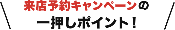 来店予約キャンペーンの一押しポイント！